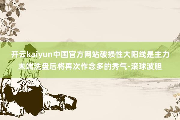 开云kaiyun中国官方网站破损性大阳线是主力末端洗盘后将再次作念多的秀气-滚球波胆