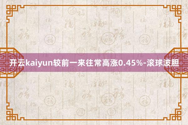 开云kaiyun较前一来往常高涨0.45%-滚球波胆