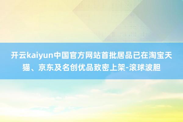 开云kaiyun中国官方网站首批居品已在淘宝天猫、京东及名创优品致密上架-滚球波胆