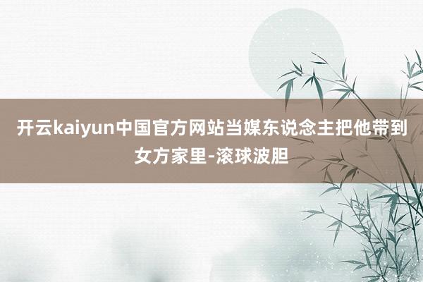 开云kaiyun中国官方网站当媒东说念主把他带到女方家里-滚球波胆