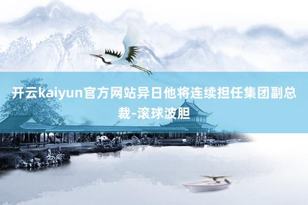 开云kaiyun官方网站异日他将连续担任集团副总裁-滚球波胆