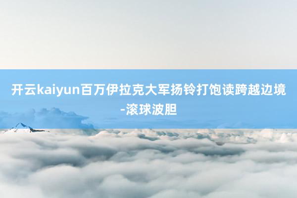 开云kaiyun百万伊拉克大军扬铃打饱读跨越边境-滚球波胆