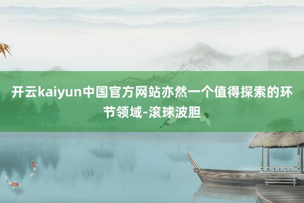 开云kaiyun中国官方网站亦然一个值得探索的环节领域-滚球波胆