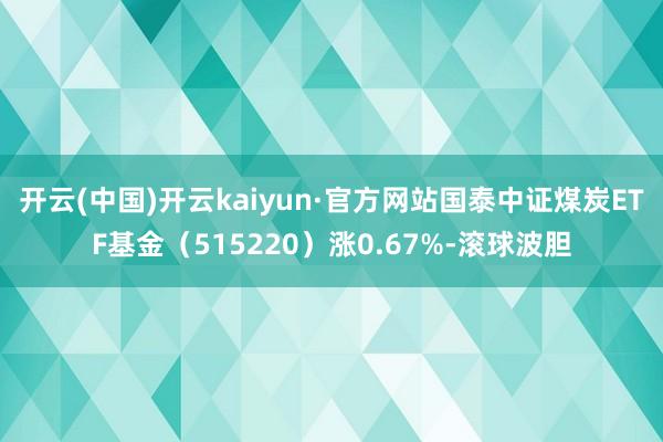 开云(中国)开云kaiyun·官方网站国泰中证煤炭ETF基金（515220）涨0.67%-滚球波胆