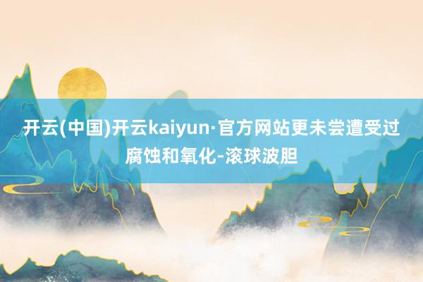 开云(中国)开云kaiyun·官方网站更未尝遭受过腐蚀和氧化-滚球波胆