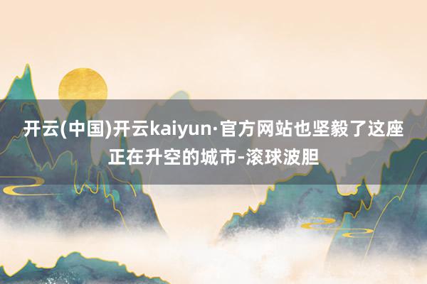 开云(中国)开云kaiyun·官方网站也坚毅了这座正在升空的城市-滚球波胆