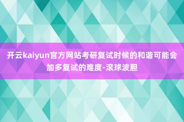 开云kaiyun官方网站考研复试时候的和谐可能会加多复试的难度-滚球波胆