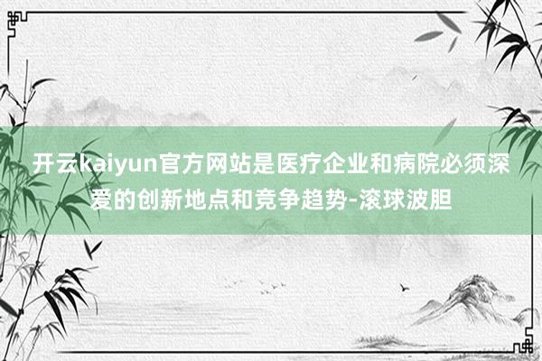 开云kaiyun官方网站是医疗企业和病院必须深爱的创新地点和竞争趋势-滚球波胆