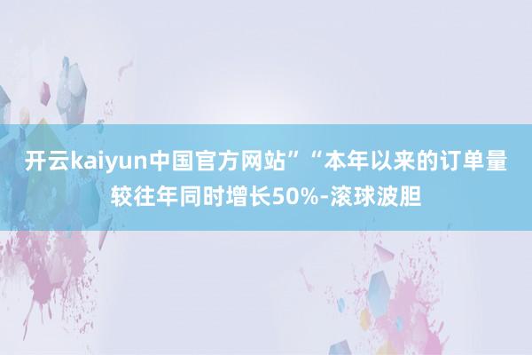 开云kaiyun中国官方网站”　　“本年以来的订单量较往年同时增长50%-滚球波胆