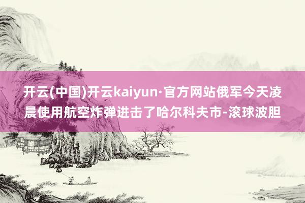 开云(中国)开云kaiyun·官方网站俄军今天凌晨使用航空炸弹进击了哈尔科夫市-滚球波胆